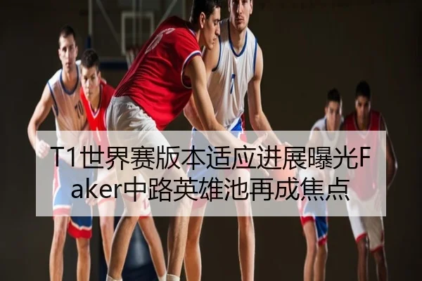 T1世界赛版本适应进展曝光Faker中路英雄池再成焦点