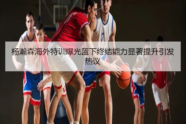 杨瀚森海外特训曝光篮下终结能力显著提升引发热议